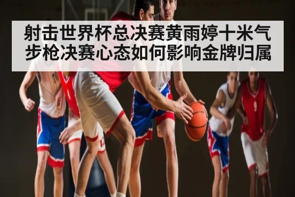 射击世界杯总决赛黄雨婷十米气步枪决赛心态如何影响金牌归属（kaiyun）