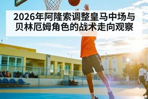 2026年阿隆索调整皇马中场与贝林厄姆角色的战术走向观察 - kaiyun