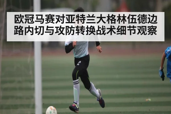 欧冠马赛对亚特兰大格林伍德边路内切与攻防转换战术细节观察 - kaiyun